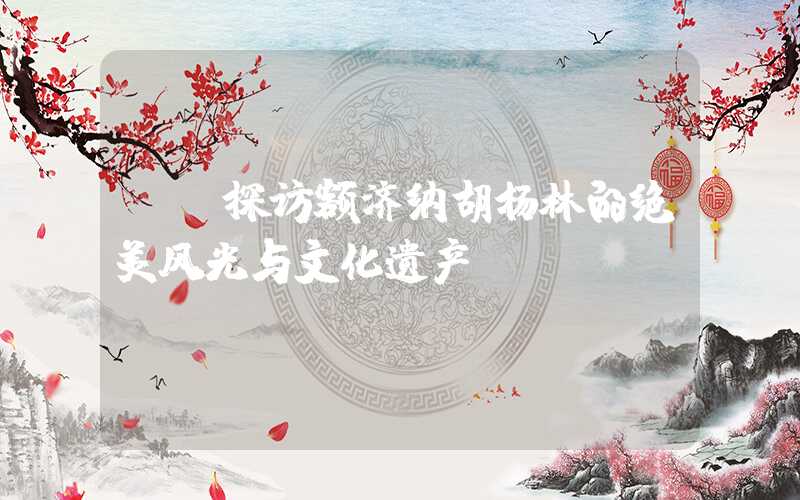 **探访额济纳胡杨林的绝美风光与文化遗产**