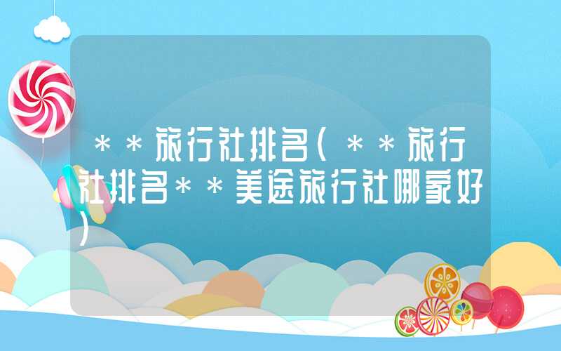 **旅行社排名（**旅行社排名**美途旅行社哪家好）