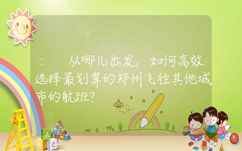 : 从哪儿出发：如何高效选择最划算的郑州飞往其他城市的航班？