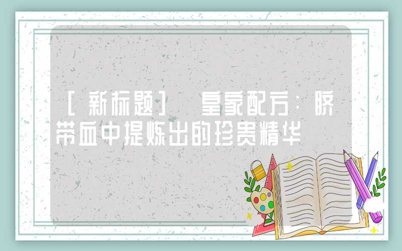 [新标题] 皇家配方：脐带血中提炼出的珍贵精华