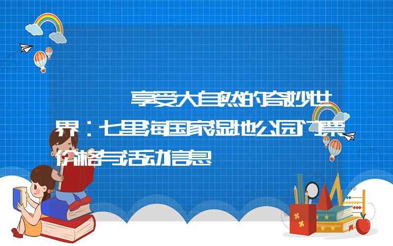 ——【享受大自然的奇妙世界：七里海国家湿地公园门票价格与活动信息】
