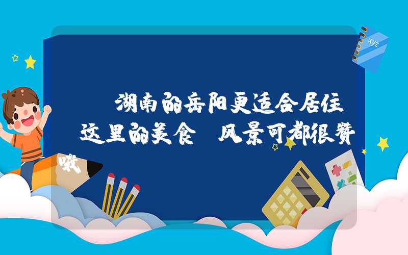 ——湖南的岳阳更适合居住，这里的美食、风景可都很赞哦！