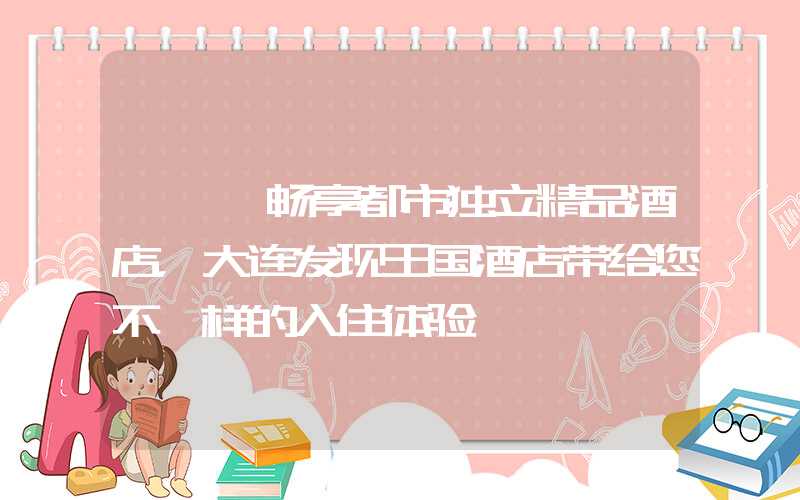 —— 畅享都市独立精品酒店，大连发现王国酒店带给您不一样的入住体验