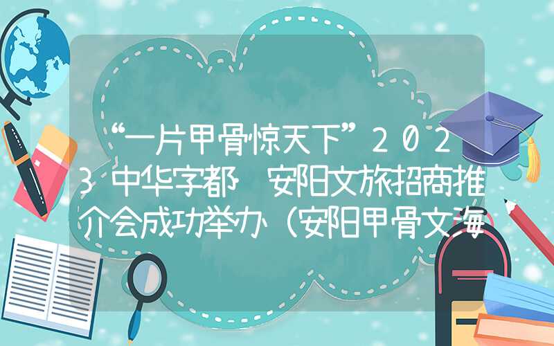 “一片甲骨惊天下”2023中华字都·安阳文旅招商推介会成功举办（安阳甲骨文海报）