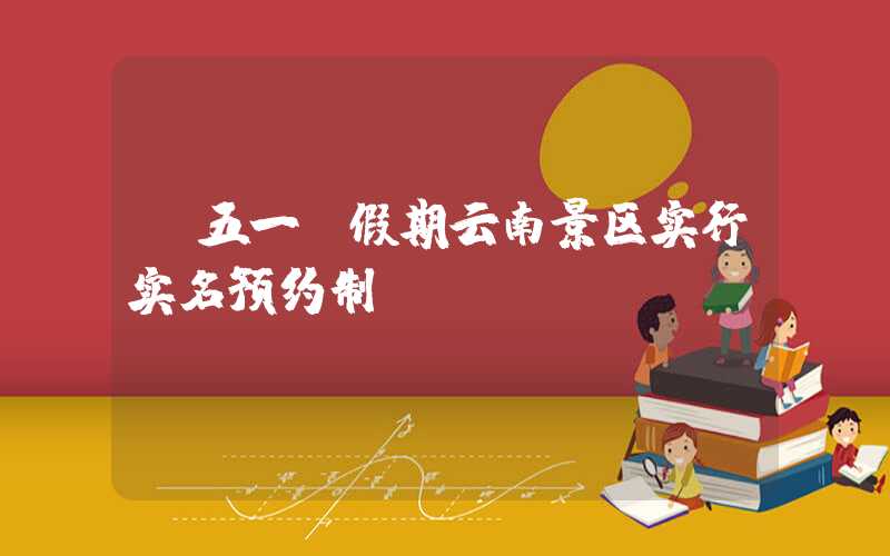“五一”假期云南景区实行实名预约制