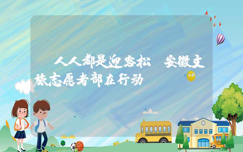 “人人都是迎客松”安徽文旅志愿者部在行动