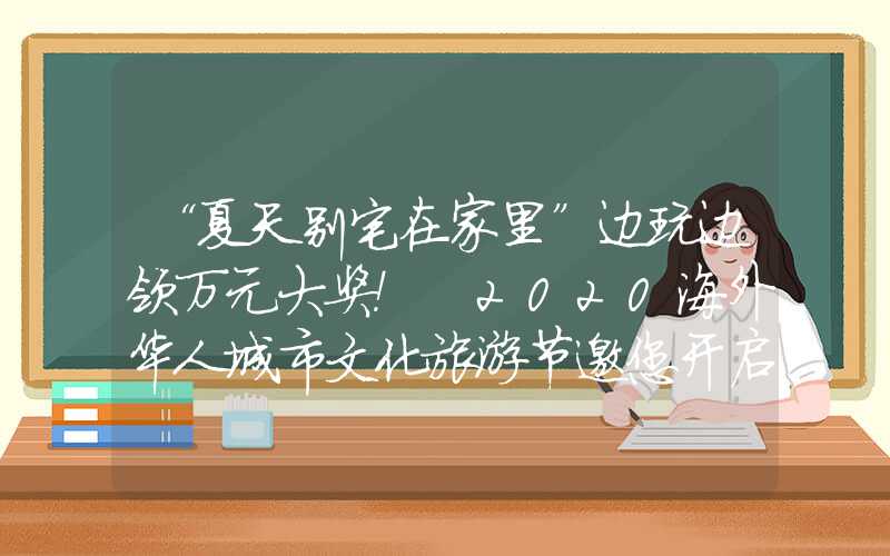 “夏天别宅在家里”边玩边领万元大奖！ 2020海外华人城市文化旅游节邀您开启欢乐“视界”世界