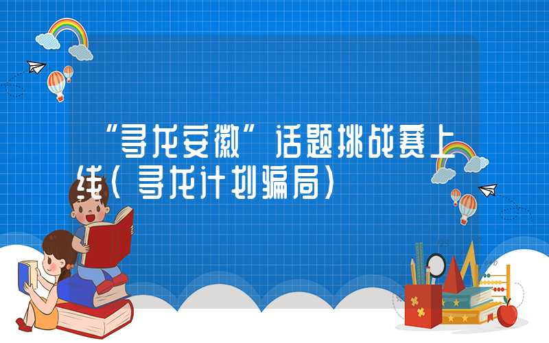 “寻龙安徽”话题挑战赛上线（寻龙计划骗局）