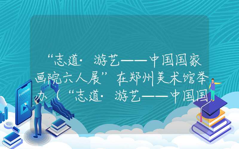 “志道·游艺——中国国家画院六人展”在郑州美术馆举办（“志道·游艺——中国国家画院六人展”在郑州美术馆举办）
