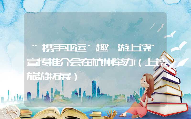“携手亚运‘趣’游上饶”宣传推介会在杭州举办（上饶旅游拓展）