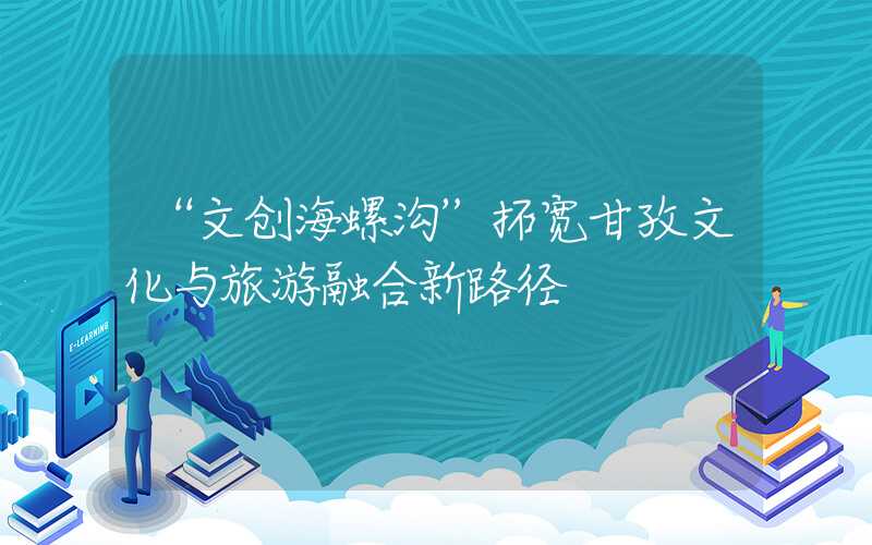 “文创海螺沟”拓宽甘孜文化与旅游融合新路径