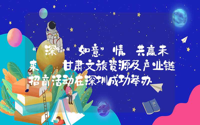“深”“如意”情，共赢未来——甘肃文旅资源及产业链招商活动在深圳成功举办