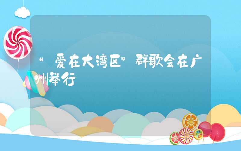 “爱在大湾区”群歌会在广州举行