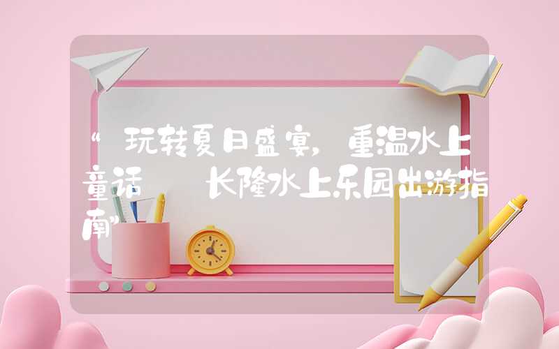 “玩转夏日盛宴，重温水上童话——长隆水上乐园出游指南”