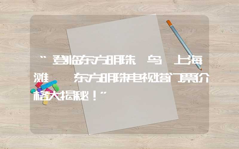 “登临东方明珠，鸟瞰上海滩——东方明珠电视塔门票价格大揭秘！”