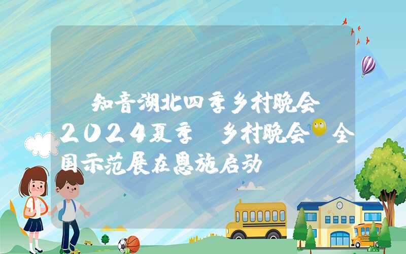 “知音湖北四季乡村晚会”2024夏季“乡村晚会”全国示范展在恩施启动