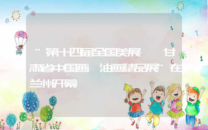 “第十四届全国美展——甘肃省中国画、油画精品展”在兰州开幕