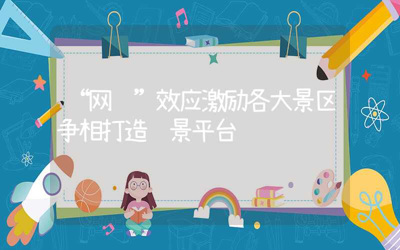 “网红”效应激励各大景区争相打造观景平台&#8194;观景平台带来的喜与忧（网红景观概念）