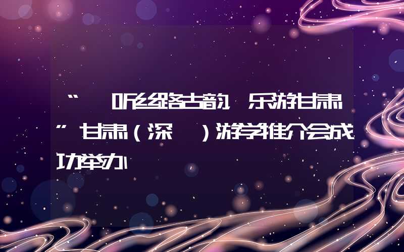 “聆听丝路古韵，乐游甘肃”甘肃（深圳）游学推介会成功举办