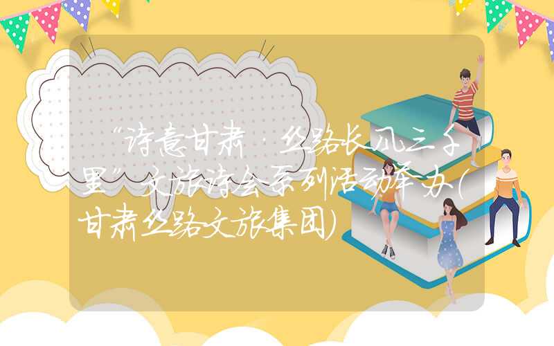 “诗意甘肃·丝路长风三千里”文旅诗会系列活动举办（甘肃丝路文旅集团）