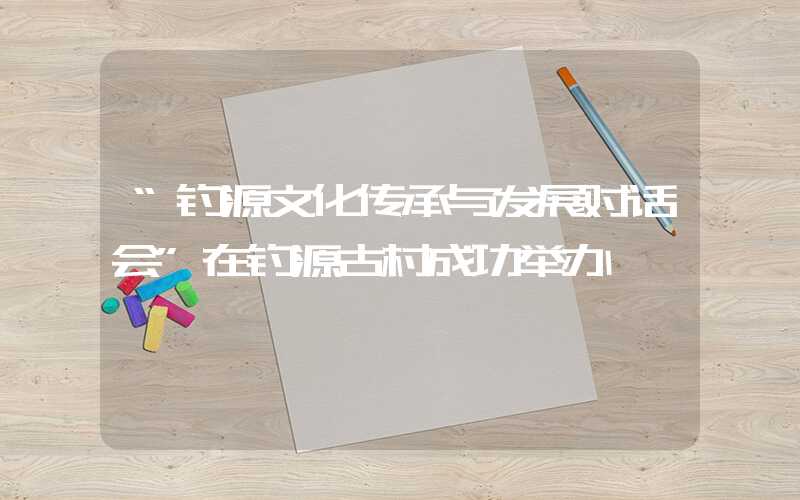 “钓源文化传承与发展对话会”在钓源古村成功举办