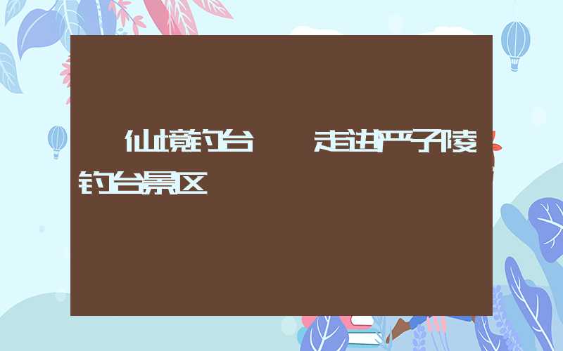 ★仙境钓台——走进严子陵钓台景区★