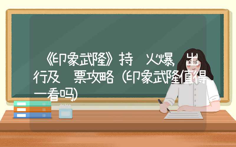 《印象武隆》持续火爆，出行及购票攻略（印象武隆值得一看吗）