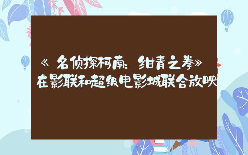 《名侦探柯南:绀青之拳》在影联和超级电影城联合放映