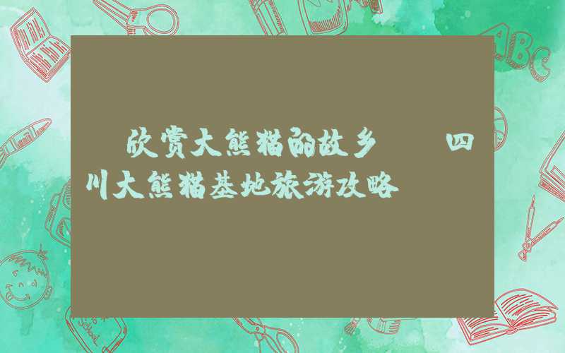 《欣赏大熊猫的故乡——四川大熊猫基地旅游攻略》