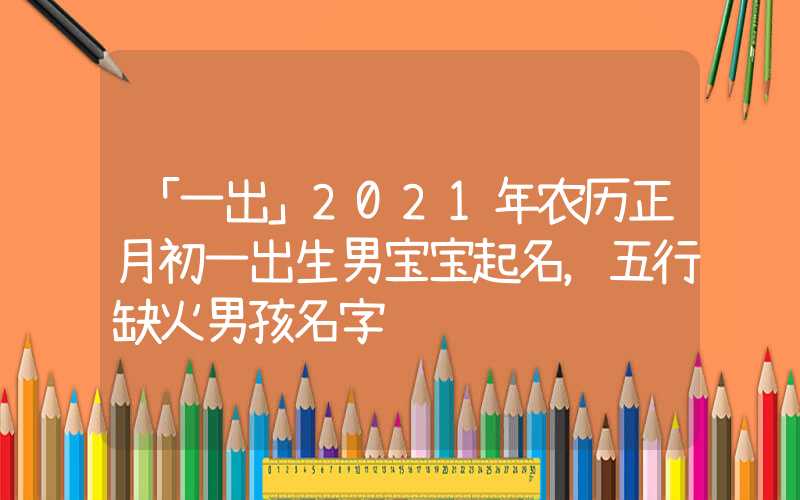 「一出」2021年农历正月初一出生男宝宝起名，五行缺火男孩名字