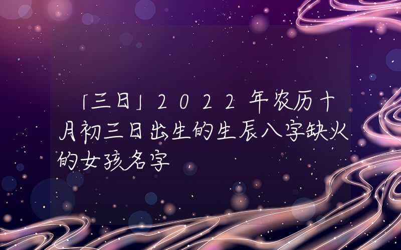 「三日」2022年农历十月初三日出生的生辰八字缺火的女孩名字