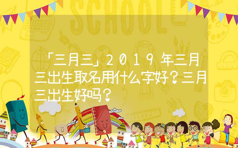 「三月三」2019年三月三出生取名用什么字好？三月三出生好吗？