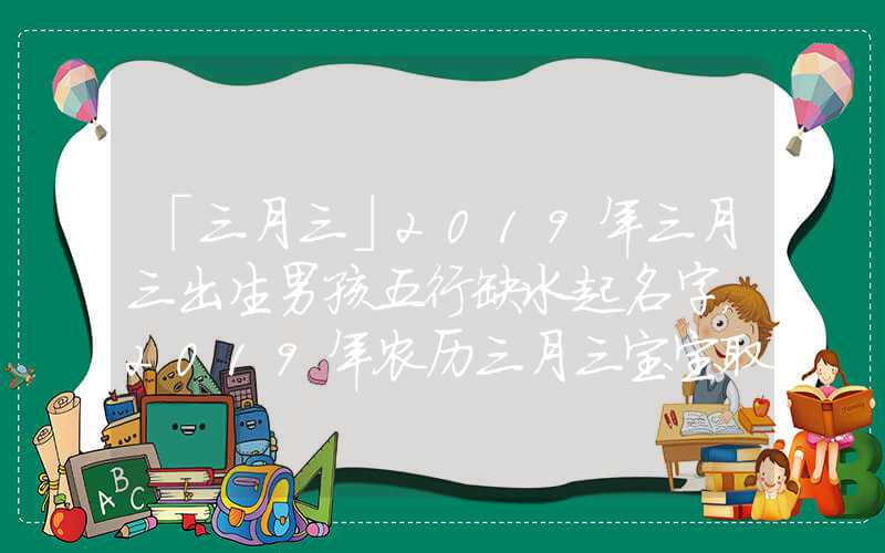 「三月三」2019年三月三出生男孩五行缺水起名字，2019年农历三月三宝宝取名