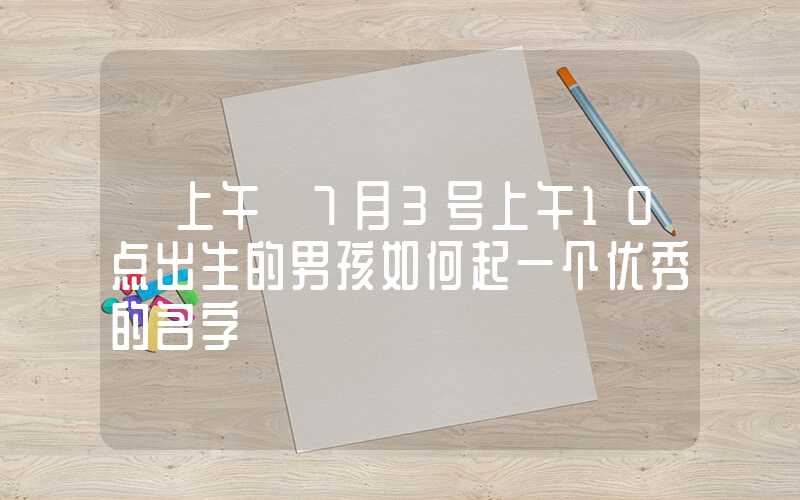 「上午」7月3号上午10点出生的男孩如何起一个优秀的名字