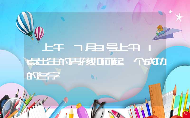 「上午」7月3号上午11点出生的男孩如何起一个成功的名字