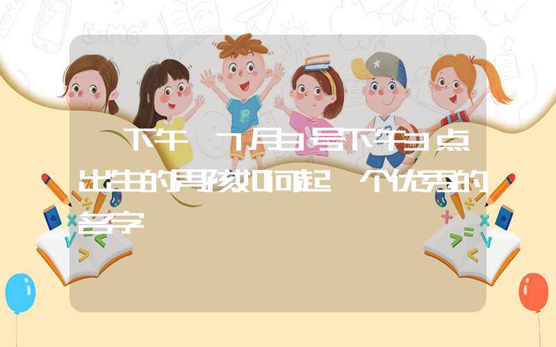 「下午」7月3号下午3点出生的男孩如何起一个优秀的名字