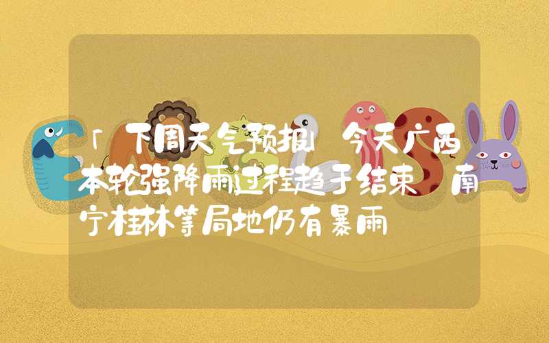 「下周天气预报」今天广西本轮强降雨过程趋于结束 南宁桂林等局地仍有暴雨