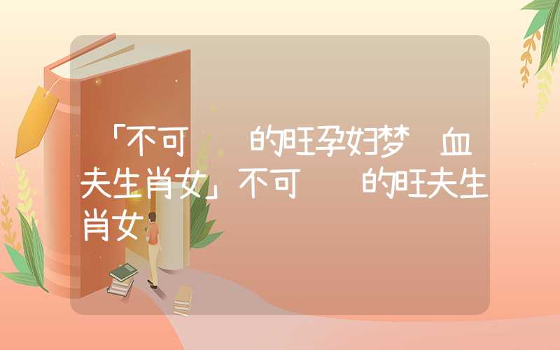 「不可错过的旺孕妇梦见血夫生肖女」不可错过的旺夫生肖女