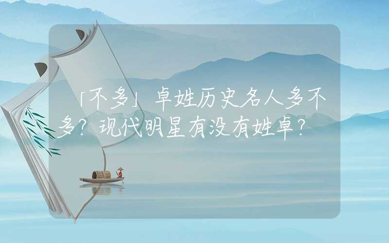 「不多」卓姓历史名人多不多？现代明星有没有姓卓？