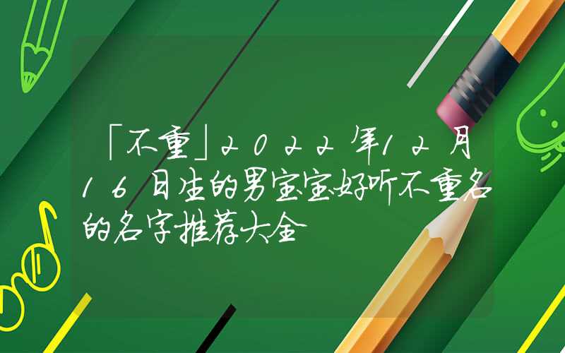 「不重」2022年12月16日生的男宝宝好听不重名的名字推荐大全
