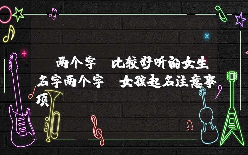 「两个字」比较好听的女生名字两个字，女孩起名注意事项？