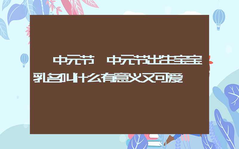 「中元节」中元节出生宝宝乳名叫什么有意义又可爱