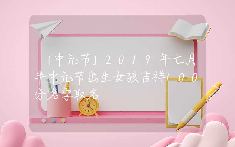 「中元节」2019年七月半中元节出生女孩吉祥100分名字取名