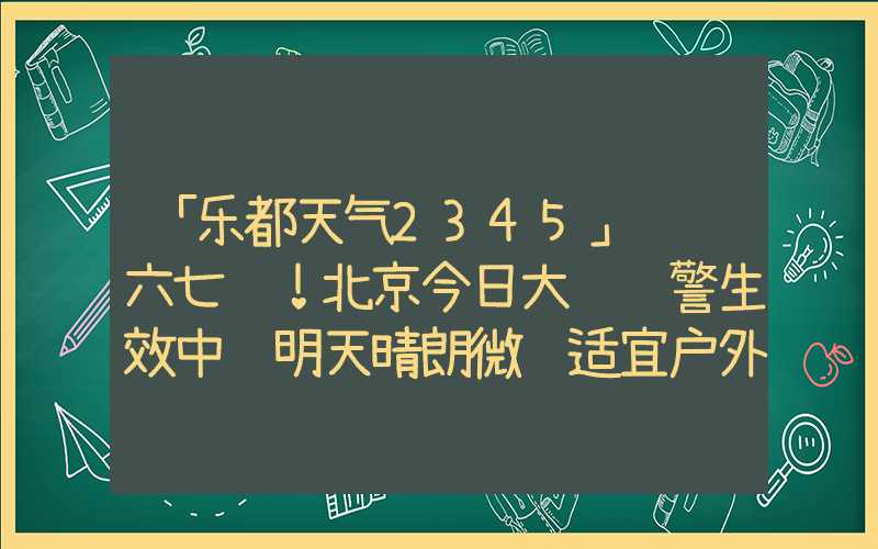 「乐都天气2345」阵风六七级！北京今日大风预警生效中 明天晴朗微风适宜户外赏秋