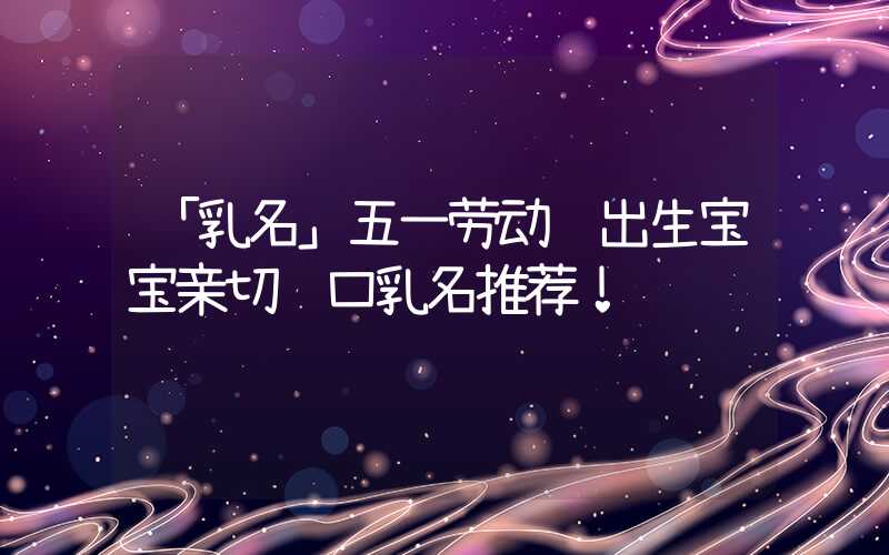 「乳名」五一劳动节出生宝宝亲切顺口乳名推荐！