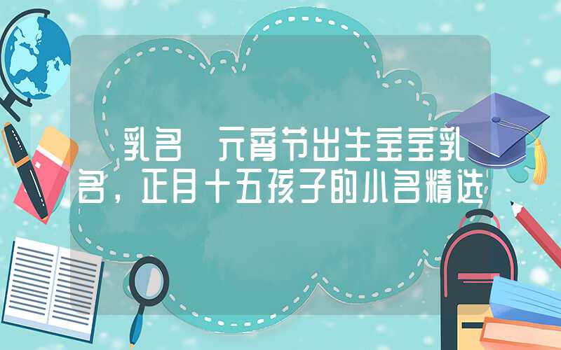 「乳名」元宵节出生宝宝乳名，正月十五孩子的小名精选