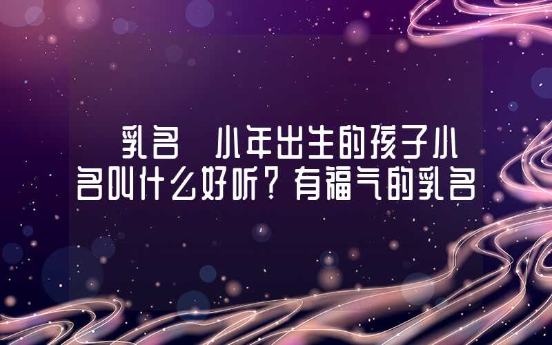 「乳名」小年出生的孩子小名叫什么好听？有福气的乳名