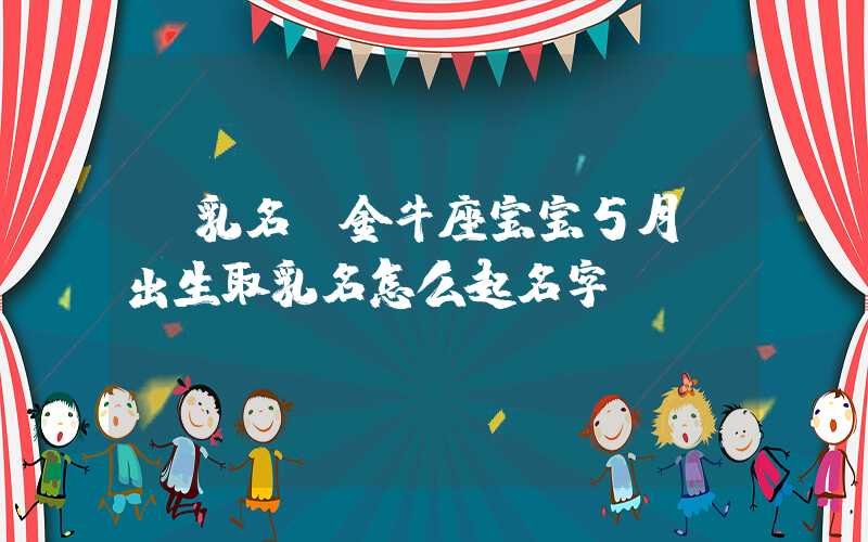 「乳名」金牛座宝宝5月份出生取乳名怎么起名字