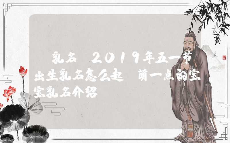 「乳名」2019年五一节出生乳名怎么起？萌一点的宝宝乳名介绍！