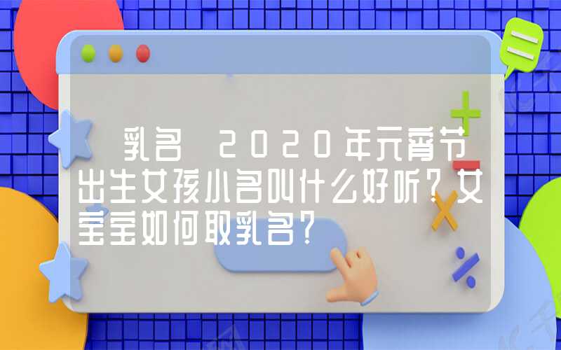 「乳名」2020年元宵节出生女孩小名叫什么好听？女宝宝如何取乳名？